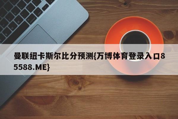 曼联纽卡斯尔比分预测{万博体育登录入口85588.ME}