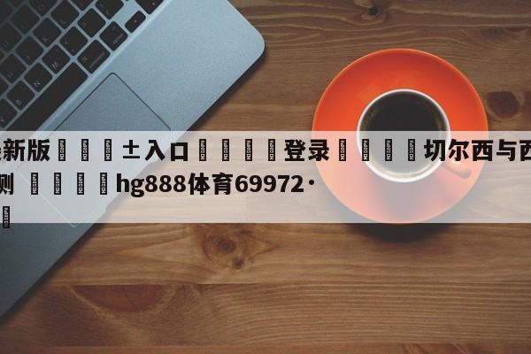 🥀最新版🎱入口🐔登录🚭切尔西与西汉姆联足球比分预测 🏆hg888体育69972·CC🎁